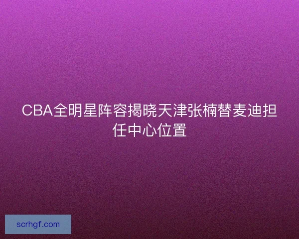 CBA全明星阵容揭晓天津张楠替麦迪担任中心位置 CBA全明星阵容揭晓天津张楠替麦迪担任中心位置