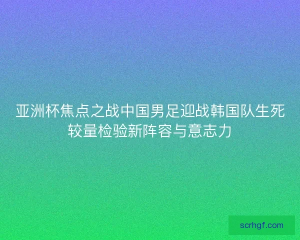 亚洲杯焦点之战中国男足迎战韩国队生死较量检验新阵容与意志力 亚洲杯焦点之战中国男足迎战韩国队生死较量检验新阵容与意志力