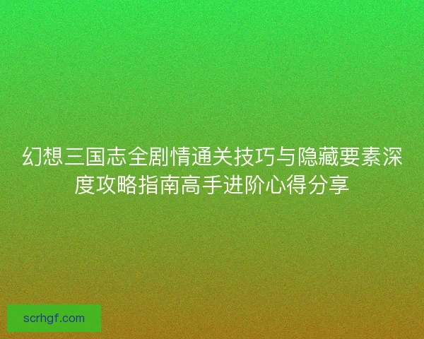 幻想三国志全剧情通关技巧与隐藏要素深度攻略指南高手进阶心得分享
