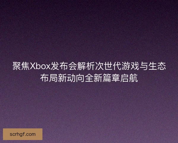 聚焦Xbox发布会解析次世代游戏与生态布局新动向全新篇章启航 聚焦Xbox发布会解析次世代游戏与生态布局新动向全新篇章启航