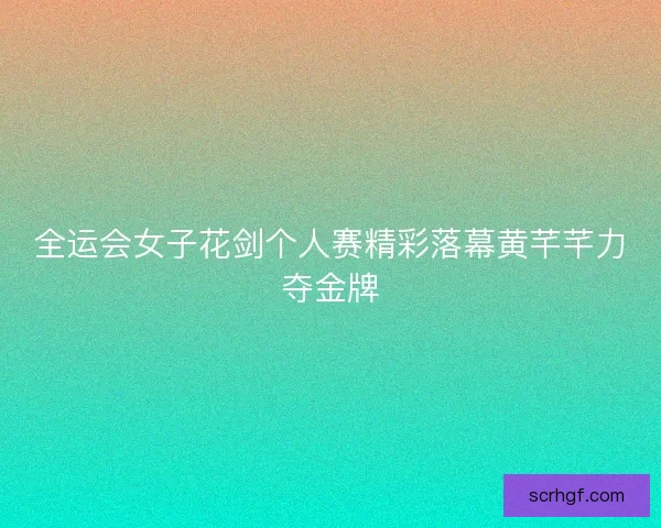 全运会女子花剑个人赛精彩落幕黄芊芊力夺金牌 全运会女子花剑个人赛精彩落幕黄芊芊力夺金牌