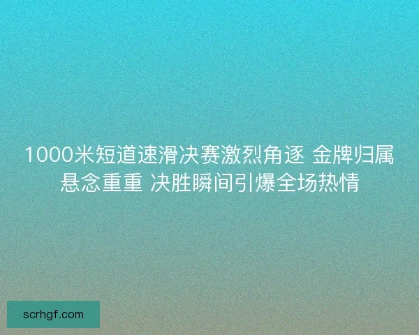 1000米短道速滑决赛激烈角逐 金牌归属悬念重重 决胜瞬间引爆全场热情