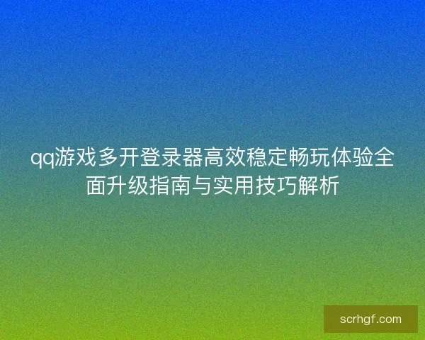 qq游戏多开登录器高效稳定畅玩体验全面升级指南与实用技巧解析