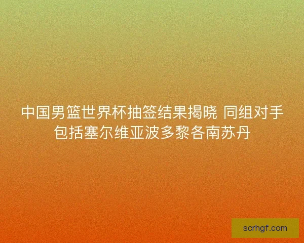 中国男篮世界杯抽签结果揭晓 同组对手包括塞尔维亚波多黎各南苏丹