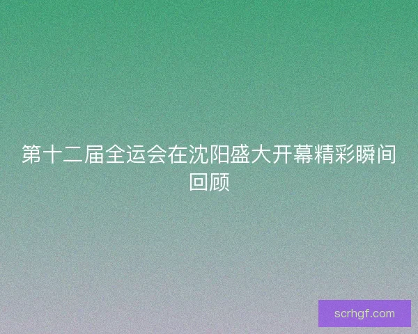 第十二届全运会在沈阳盛大开幕精彩瞬间回顾 第十二届全运会在沈阳盛大开幕精彩瞬间回顾