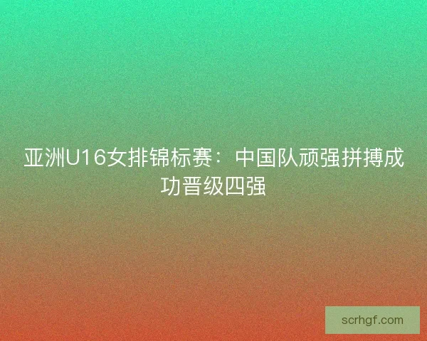 亚洲U16女排锦标赛:中国队顽强拼搏成功晋级四强 亚洲U16女排锦标赛:中国队顽强拼搏成功晋级四强