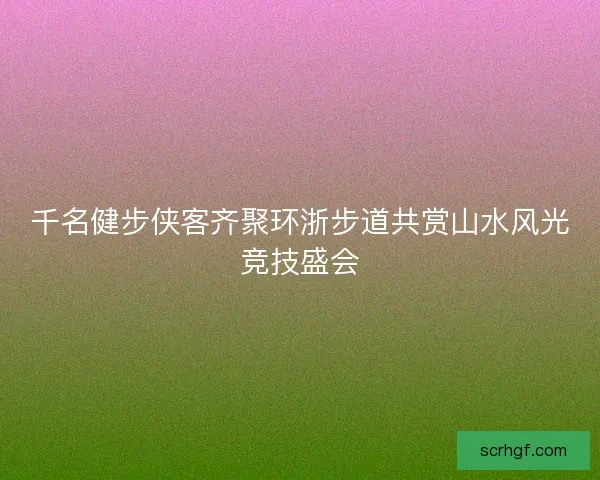 千名健步侠客齐聚环浙步道共赏山水风光竞技盛会 千名健步侠客齐聚环浙步道共赏山水风光竞技盛会